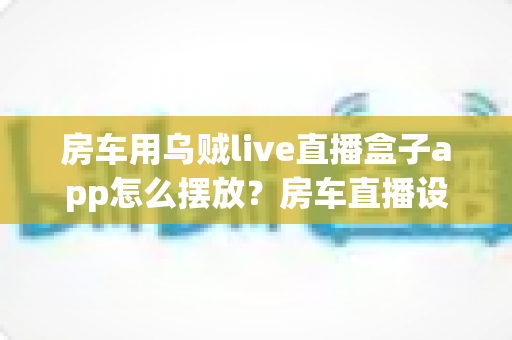 房车用乌贼live直播盒子app怎么摆放?房车直播设备摆放技巧与实用指南全解析 房车用乌贼live直播盒子app怎么摆放?房车直播设备摆放技巧与实用指南全解析