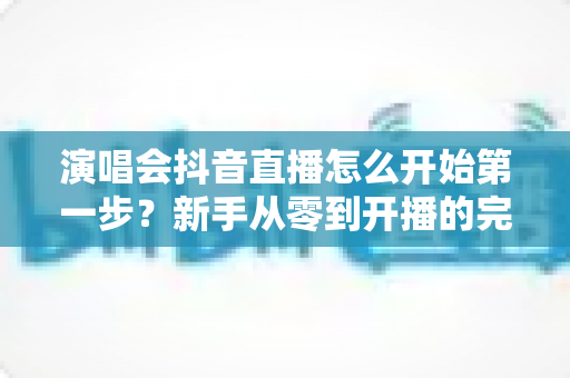 演唱会抖音直播怎么开始第一步?新手从零到开播的完整实操指南 演唱会抖音直播怎么开始第一步?新手从零到开播的完整实操指南