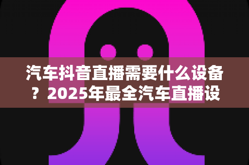 汽车抖音直播需要什么设备?2025年最全汽车直播设备清单与低成本开播实战指南 汽车抖音直播需要什么设备?2025年最全汽车直播设备清单与低成本开播实战指南