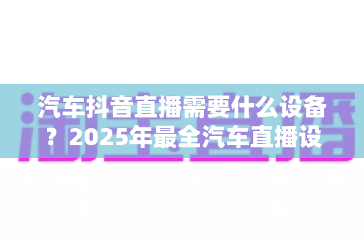 汽车抖音直播需要什么设备?2025年最全汽车直播设备清单与低成本开播实战指南 汽车抖音直播需要什么设备?2025年最全汽车直播设备清单与低成本开播实战指南