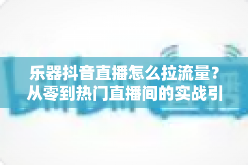 乐器抖音直播怎么拉流量？从零到热门直播间的实战引流全攻略