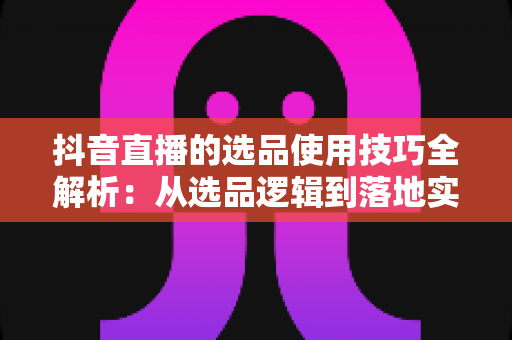 抖音直播的选品使用技巧全解析:从选品逻辑到落地实操,打造高转化直播间的实战指南 抖音直播的选品使用技巧全解析:从选品逻辑到落地实操,打造高转化直播间的实战指南