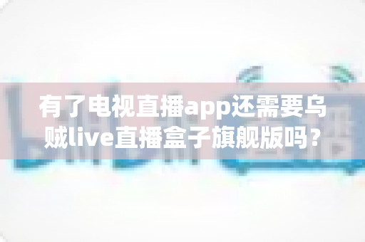 有了电视直播app还需要乌贼live直播盒子旗舰版吗？全面对比解析助你做出明智选择