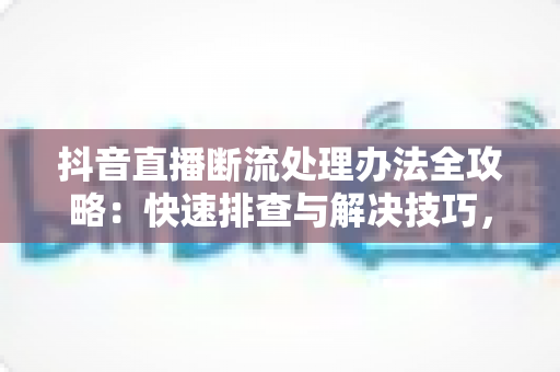抖音直播断流处理办法全攻略:快速排查与解决技巧,让直播稳定不断线 抖音直播断流处理办法全攻略:快速排查与解决技巧,让直播稳定不断线