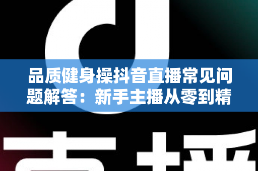 品质健身操抖音直播常见问题解答:新手主播从零到精通的实战宝典 品质健身操抖音直播常见问题解答:新手主播从零到精通的实战宝典