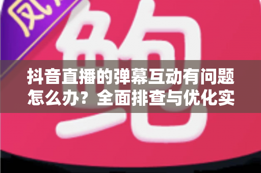 抖音直播的弹幕互动有问题怎么办？全面排查与优化实战指南