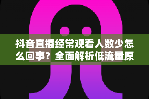 抖音直播经常观看人数少怎么回事？全面解析低流量原因与实用提升技巧