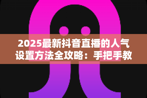 2025最新抖音直播的人气设置方法全攻略：手把手教你打造高热度直播间