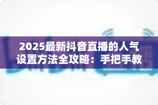2025最新抖音直播的人气设置方法全攻略：手把手教你打造高热度直播间