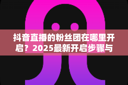 抖音直播的粉丝团在哪里开启?2025最新开启步骤与运营全攻略详解 抖音直播的粉丝团在哪里开启?2025最新开启步骤与运营全攻略详解