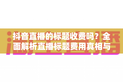 抖音直播的标题收费吗？全面解析直播标题费用真相与免费引流实战技巧