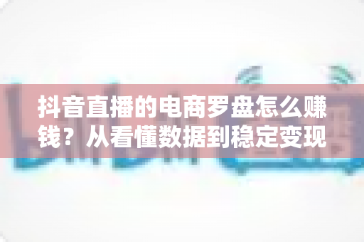 抖音直播的电商罗盘怎么赚钱？从看懂数据到稳定变现的实战指南