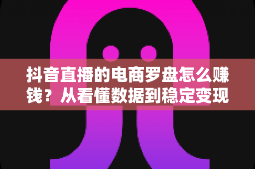 抖音直播的电商罗盘怎么赚钱？从看懂数据到稳定变现的实战指南