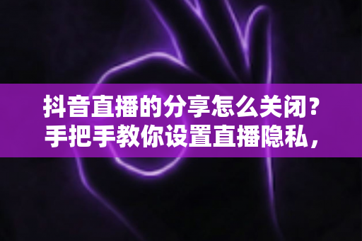 抖音直播的分享怎么关闭?手把手教你设置直播隐私,告别打扰更安心 抖音直播的分享怎么关闭?手把手教你设置直播隐私,告别打扰更安心