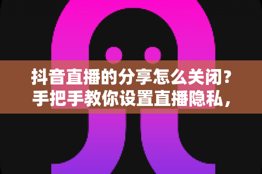 抖音直播的分享怎么关闭？手把手教你设置直播隐私，告别打扰更安心