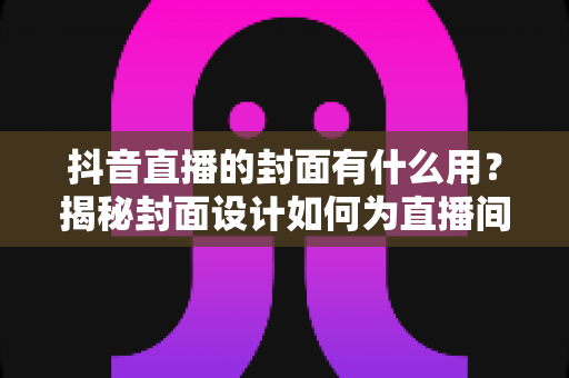 抖音直播的封面有什么用?揭秘封面设计如何为直播间带来更多流量与转化 抖音直播的封面有什么用?揭秘封面设计如何为直播间带来更多流量与转化