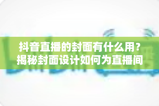 抖音直播的封面有什么用?揭秘封面设计如何为直播间带来更多流量与转化 抖音直播的封面有什么用?揭秘封面设计如何为直播间带来更多流量与转化