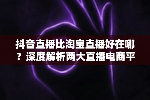 抖音直播比淘宝直播好在哪？深度解析两大直播电商平台的差异化优势与选择指南