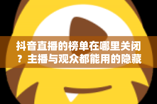 抖音直播的榜单在哪里关闭？主播与观众都能用的隐藏榜单完整指南