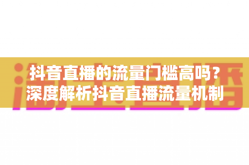 抖音直播的流量门槛高吗?深度解析抖音直播流量机制与破局实战指南 抖音直播的流量门槛高吗?深度解析抖音直播流量机制与破局实战指南