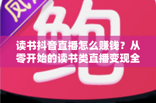 读书抖音直播怎么赚钱?从零开始的读书类直播变现全攻略 读书抖音直播怎么赚钱?从零开始的读书类直播变现全攻略