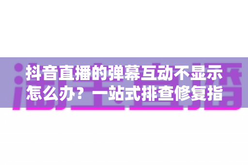 抖音直播的弹幕互动不显示怎么办？一站式排查修复指南，快速恢复直播间互动热度