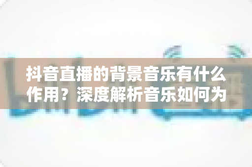 抖音直播的背景音乐有什么作用?深度解析音乐如何为直播间赋能,助力流量与转化双提升 抖音直播的背景音乐有什么作用?深度解析音乐如何为直播间赋能,助力流量与转化双提升