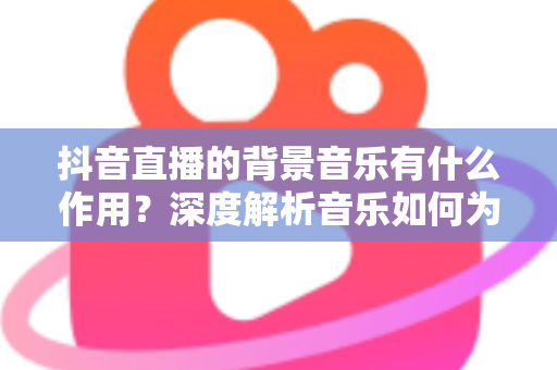 抖音直播的背景音乐有什么作用？深度解析音乐如何为直播间赋能，助力流量与转化双提升