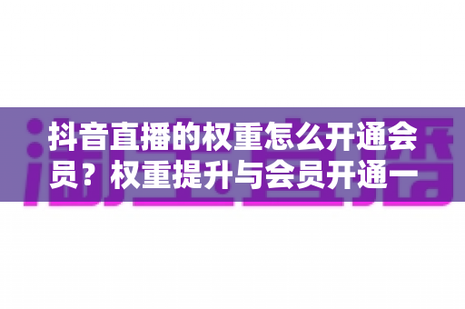 抖音直播的权重怎么开通会员?权重提升与会员开通一站式全攻略 抖音直播的权重怎么开通会员?权重提升与会员开通一站式全攻略