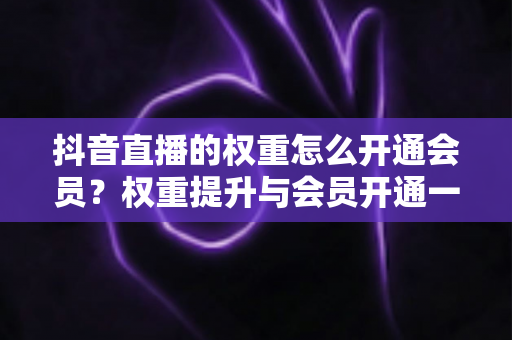 抖音直播的权重怎么开通会员?权重提升与会员开通一站式全攻略 抖音直播的权重怎么开通会员?权重提升与会员开通一站式全攻略