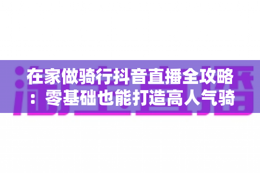 在家做骑行抖音直播全攻略：零基础也能打造高人气骑行直播间