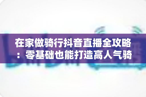 在家做骑行抖音直播全攻略：零基础也能打造高人气骑行直播间