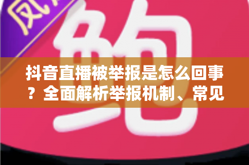 抖音直播被举报是怎么回事?全面解析举报机制、常见原因与实用应对指南 抖音直播被举报是怎么回事?全面解析举报机制、常见原因与实用应对指南