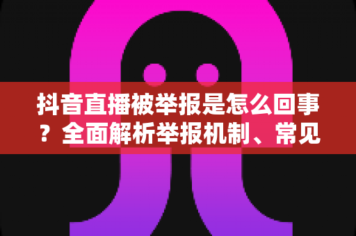 抖音直播被举报是怎么回事?全面解析举报机制、常见原因与实用应对指南 抖音直播被举报是怎么回事?全面解析举报机制、常见原因与实用应对指南