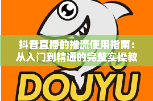 抖音直播的推流使用指南:从入门到精通的完整实操教程,助你打造高清流畅的专业直播间 抖音直播的推流使用指南:从入门到精通的完整实操教程,助你打造高清流畅的专业直播间