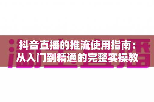 抖音直播的推流使用指南：从入门到精通的完整实操教程，助你打造高清流畅的专业直播间