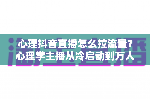 心理抖音直播怎么拉流量?心理学主播从冷启动到万人直播间的全流程引流实战指南 心理抖音直播怎么拉流量?心理学主播从冷启动到万人直播间的全流程引流实战指南