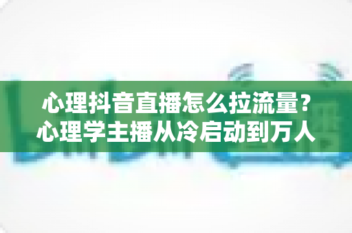心理抖音直播怎么拉流量?心理学主播从冷启动到万人直播间的全流程引流实战指南 心理抖音直播怎么拉流量?心理学主播从冷启动到万人直播间的全流程引流实战指南