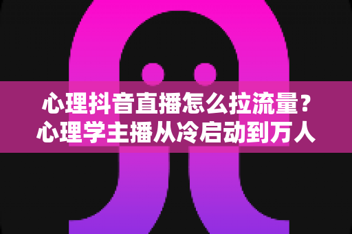 心理抖音直播怎么拉流量?心理学主播从冷启动到万人直播间的全流程引流实战指南 心理抖音直播怎么拉流量?心理学主播从冷启动到万人直播间的全流程引流实战指南