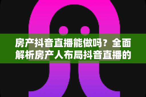 房产抖音直播能做吗？全面解析房产人布局抖音直播的可行性、实操方法与获客变现路径