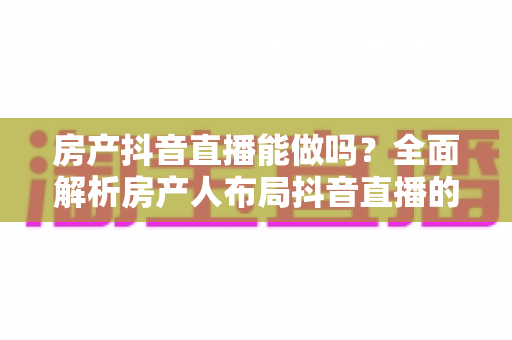 房产抖音直播能做吗？全面解析房产人布局抖音直播的可行性、实操方法与获客变现路径