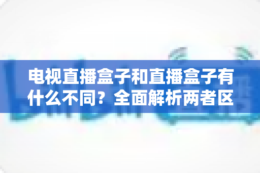 电视直播盒子和直播盒子有什么不同?全面解析两者区别与选购指南 电视直播盒子和直播盒子有什么不同?全面解析两者区别与选购指南