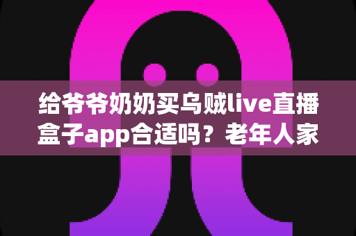 给爷爷奶奶买乌贼live直播盒子app合适吗?老年人家用直播盒子利弊与选购全指南 给爷爷奶奶买乌贼live直播盒子app合适吗?老年人家用直播盒子利弊与选购全指南