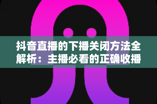 抖音直播的下播关闭方法全解析：主播必看的正确收播步骤、注意事项与实用技巧指南