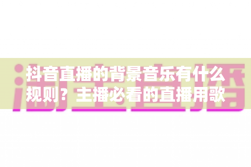 抖音直播的背景音乐有什么规则?主播必看的直播用歌规范与避坑全指南 抖音直播的背景音乐有什么规则?主播必看的直播用歌规范与避坑全指南