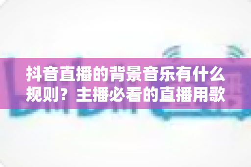抖音直播的背景音乐有什么规则?主播必看的直播用歌规范与避坑全指南 抖音直播的背景音乐有什么规则?主播必看的直播用歌规范与避坑全指南