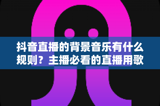 抖音直播的背景音乐有什么规则?主播必看的直播用歌规范与避坑全指南 抖音直播的背景音乐有什么规则?主播必看的直播用歌规范与避坑全指南