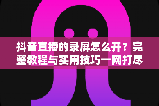 抖音直播的录屏怎么开?完整教程与实用技巧一网打尽 抖音直播的录屏怎么开?完整教程与实用技巧一网打尽