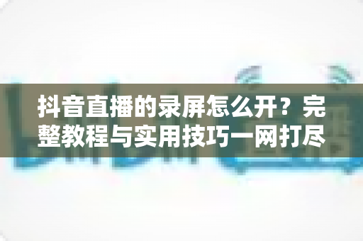 抖音直播的录屏怎么开?完整教程与实用技巧一网打尽 抖音直播的录屏怎么开?完整教程与实用技巧一网打尽