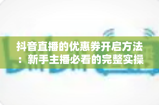 抖音直播的优惠券开启方法:新手主播必看的完整实操指南与避坑技巧 抖音直播的优惠券开启方法:新手主播必看的完整实操指南与避坑技巧